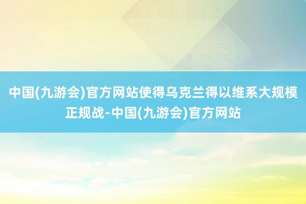 中国(九游会)官方网站使得乌克兰得以维系大规模正规战-中国(九游会)官方网站