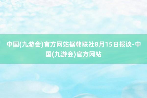 中国(九游会)官方网站据韩联社8月15日报谈-中国(九游会)官方网站