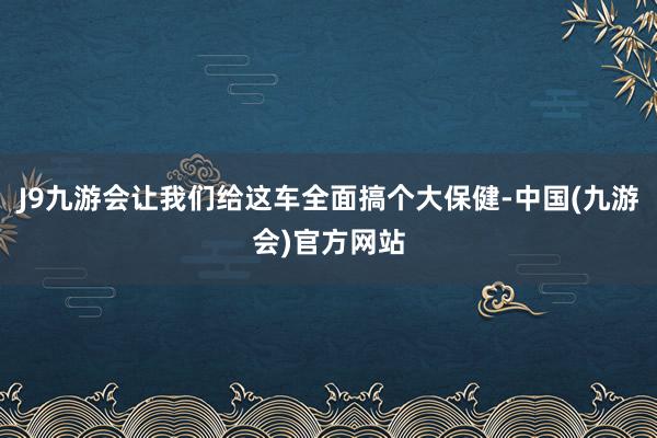 J9九游会让我们给这车全面搞个大保健-中国(九游会)官方网站