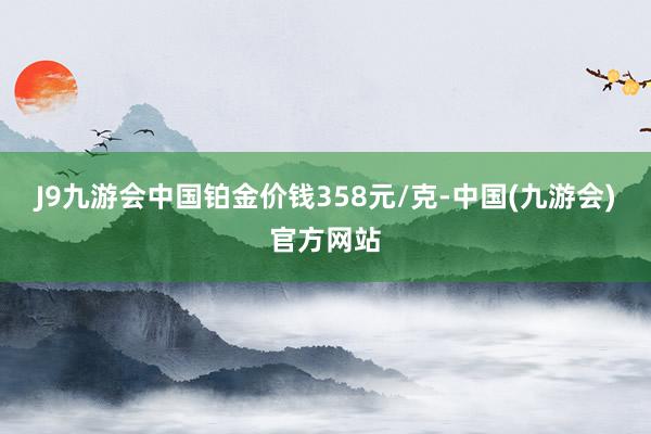 J9九游会中国铂金价钱358元/克-中国(九游会)官方网站