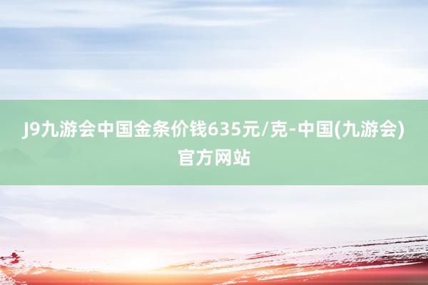 J9九游会中国金条价钱635元/克-中国(九游会)官方网站