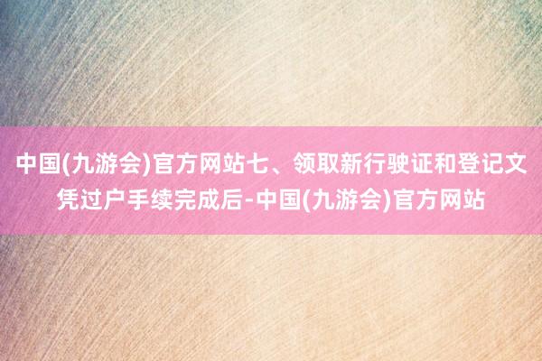 中国(九游会)官方网站七、领取新行驶证和登记文凭过户手续完成后-中国(九游会)官方网站