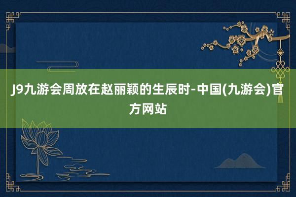 J9九游会周放在赵丽颖的生辰时-中国(九游会)官方网站