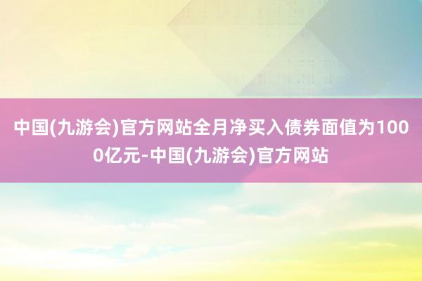 中国(九游会)官方网站全月净买入债券面值为1000亿元-中国(九游会)官方网站