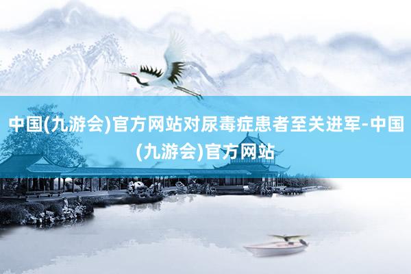 中国(九游会)官方网站对尿毒症患者至关进军-中国(九游会)官方网站