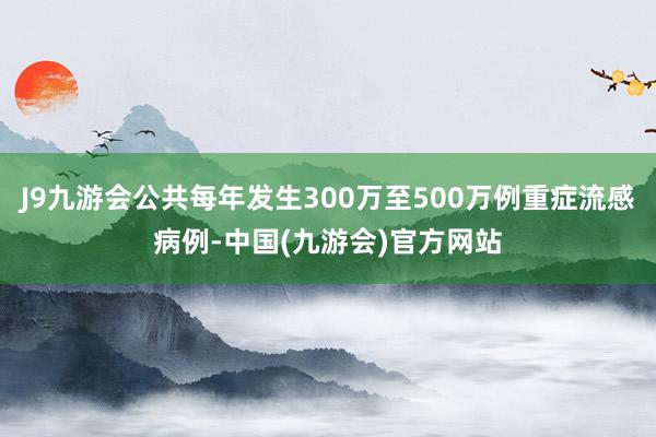 J9九游会公共每年发生300万至500万例重症流感病例-中国(九游会)官方网站