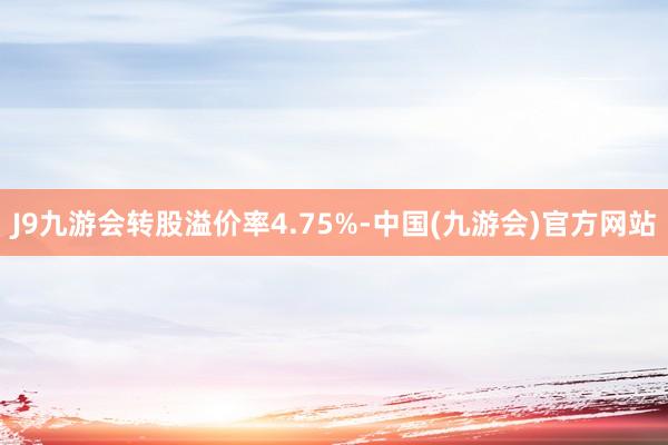 J9九游会转股溢价率4.75%-中国(九游会)官方网站