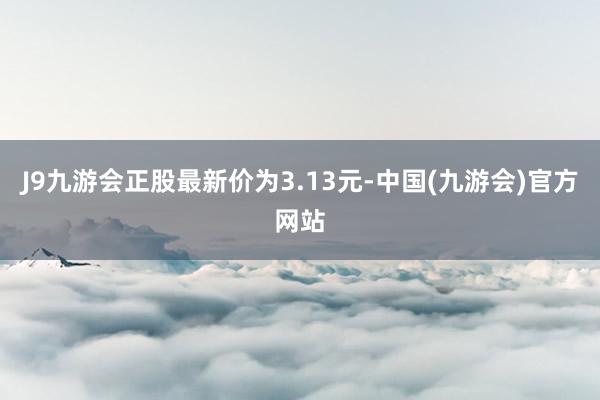 J9九游会正股最新价为3.13元-中国(九游会)官方网站