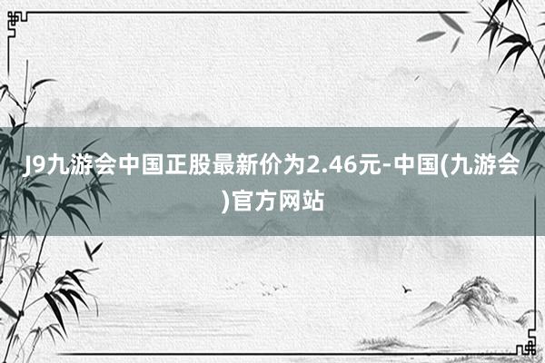 J9九游会中国正股最新价为2.46元-中国(九游会)官方网站