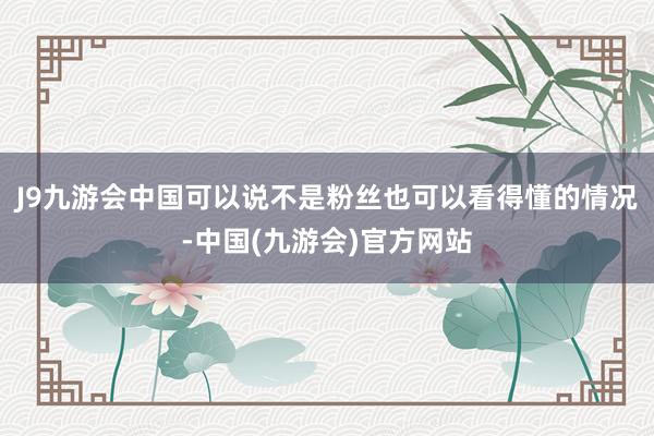 J9九游会中国可以说不是粉丝也可以看得懂的情况-中国(九游会)官方网站