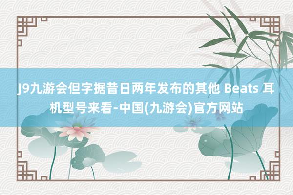 J9九游会但字据昔日两年发布的其他 Beats 耳机型号来看-中国(九游会)官方网站