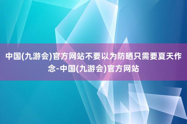 中国(九游会)官方网站不要以为防晒只需要夏天作念-中国(九游会)官方网站