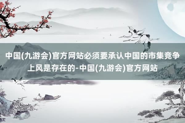 中国(九游会)官方网站必须要承认中国的市集竞争上风是存在的-中国(九游会)官方网站