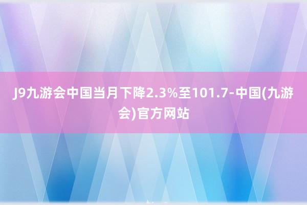 J9九游会中国当月下降2.3%至101.7-中国(九游会)官方网站