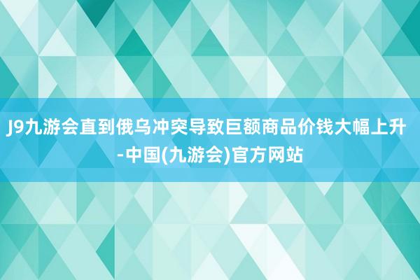 J9九游会直到俄乌冲突导致巨额商品价钱大幅上升 -中国(九游会)官方网站