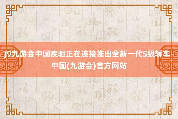 J9九游会中国疾驰正在连接推出全新一代S级轿车-中国(九游会)官方网站