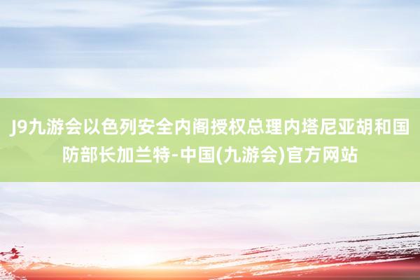 J9九游会以色列安全内阁授权总理内塔尼亚胡和国防部长加兰特-中国(九游会)官方网站