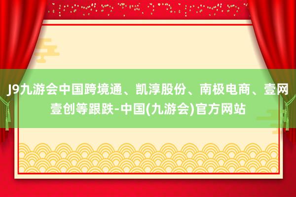 J9九游会中国跨境通、凯淳股份、南极电商、壹网壹创等跟跌-中国(九游会)官方网站