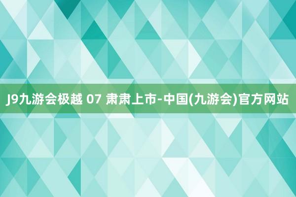 J9九游会极越 07 肃肃上市-中国(九游会)官方网站