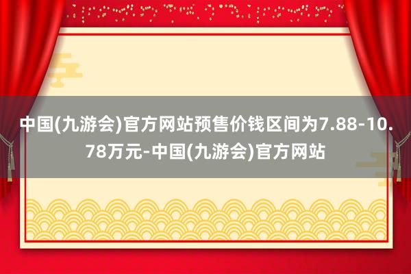 中国(九游会)官方网站预售价钱区间为7.88-10.78万元-中国(九游会)官方网站