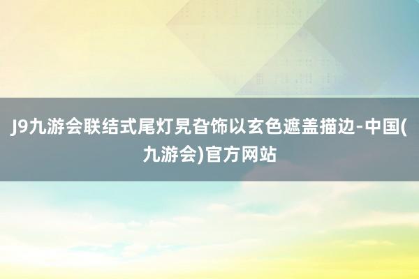 J9九游会联结式尾灯旯旮饰以玄色遮盖描边-中国(九游会)官方网站