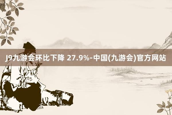 J9九游会环比下降 27.9%-中国(九游会)官方网站