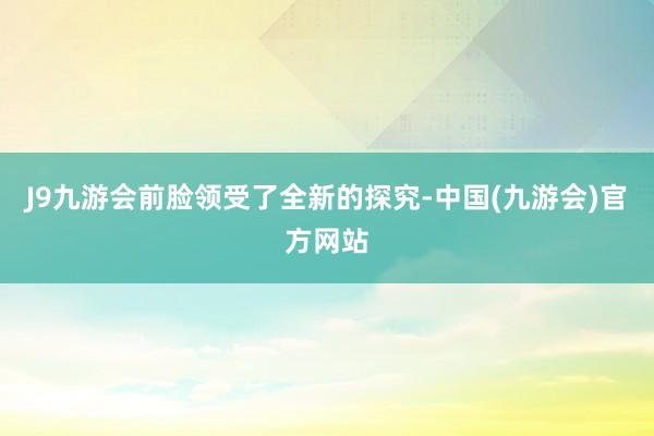 J9九游会前脸领受了全新的探究-中国(九游会)官方网站