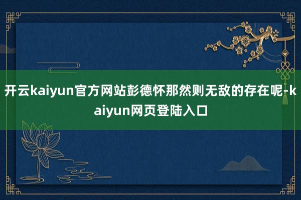 开云kaiyun官方网站彭德怀那然则无敌的存在呢-kaiyun网页登陆入口