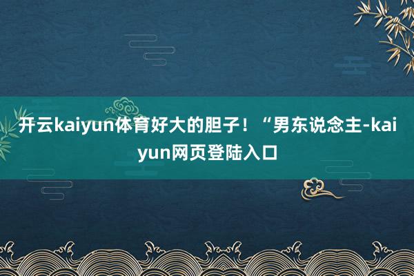 开云kaiyun体育好大的胆子！“男东说念主-kaiyun网页登陆入口