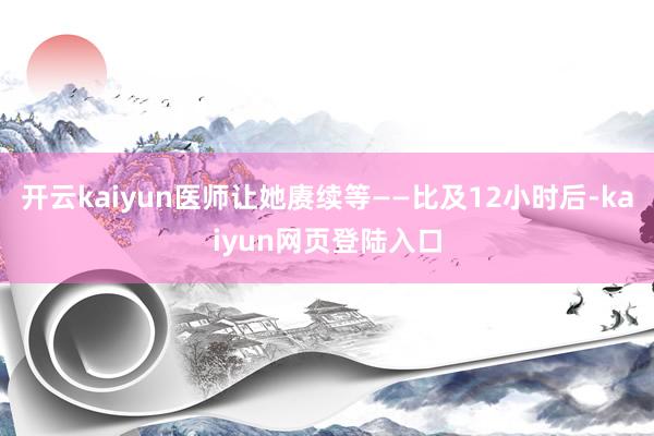 开云kaiyun医师让她赓续等——比及12小时后-kaiyun网页登陆入口