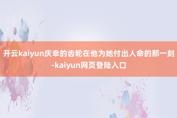 开云kaiyun庆幸的齿轮在他为她付出人命的那一刻-kaiyun网页登陆入口