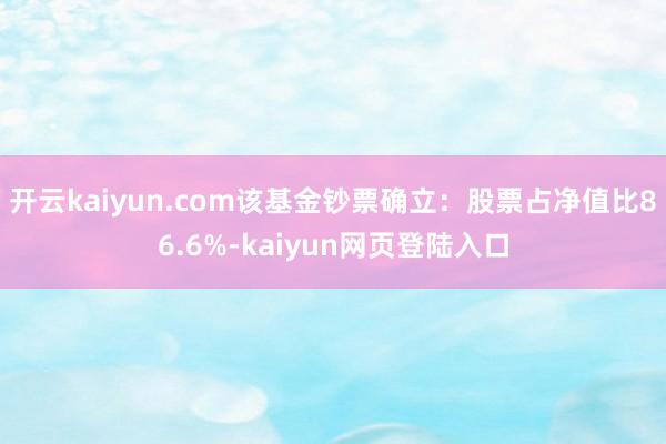 开云kaiyun.com该基金钞票确立：股票占净值比86.6%-kaiyun网页登陆入口