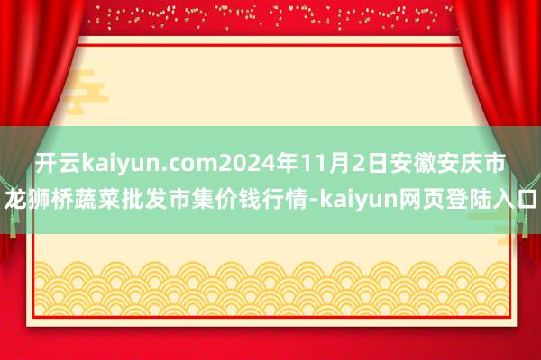 开云kaiyun.com2024年11月2日安徽安庆市龙狮桥蔬菜批发市集价钱行情-kaiyun网页登陆入口