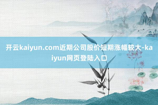 开云kaiyun.com近期公司股价短期涨幅较大-kaiyun网页登陆入口