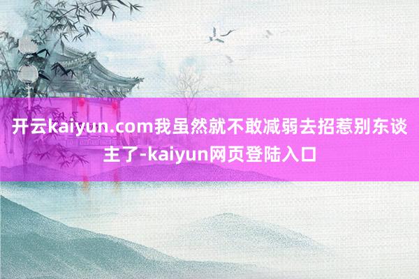 开云kaiyun.com我虽然就不敢减弱去招惹别东谈主了-kaiyun网页登陆入口