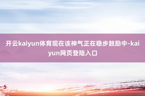 开云kaiyun体育现在该神气正在稳步鼓励中-kaiyun网页登陆入口