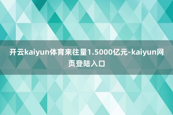 开云kaiyun体育来往量1.5000亿元-kaiyun网页登陆入口