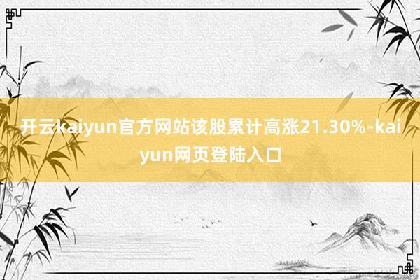 开云kaiyun官方网站该股累计高涨21.30%-kaiyun网页登陆入口