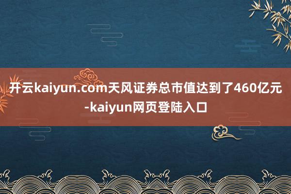 开云kaiyun.com天风证券总市值达到了460亿元-kaiyun网页登陆入口