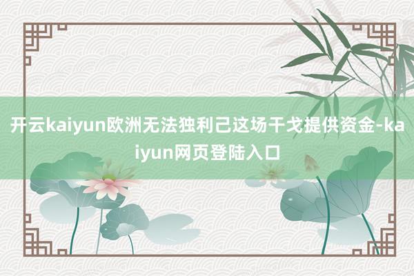 开云kaiyun欧洲无法独利己这场干戈提供资金-kaiyun网页登陆入口