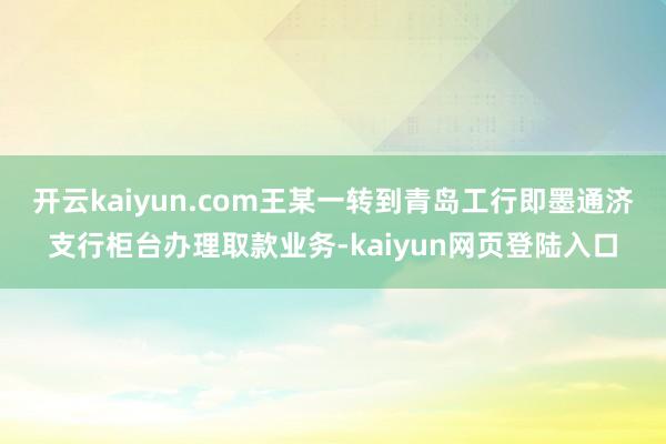 开云kaiyun.com王某一转到青岛工行即墨通济支行柜台办理取款业务-kaiyun网页登陆入口