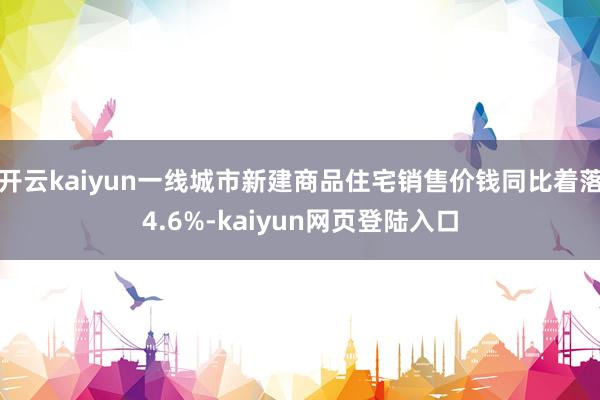 开云kaiyun一线城市新建商品住宅销售价钱同比着落4.6%-kaiyun网页登陆入口