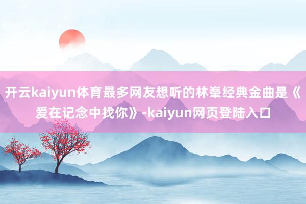 开云kaiyun体育最多网友想听的林峯经典金曲是《爱在记念中找你》-kaiyun网页登陆入口