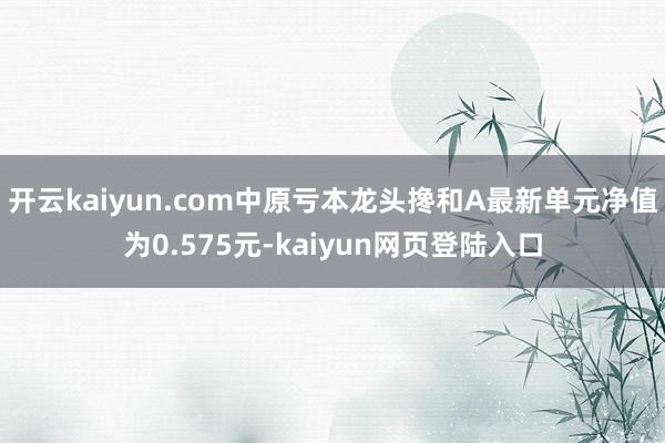 开云kaiyun.com中原亏本龙头搀和A最新单元净值为0.575元-kaiyun网页登陆入口