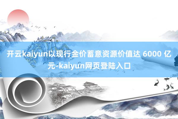 开云kaiyun以现行金价蓄意资源价值达 6000 亿元-kaiyun网页登陆入口