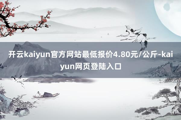 开云kaiyun官方网站最低报价4.80元/公斤-kaiyun网页登陆入口