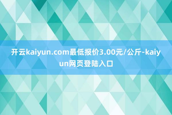 开云kaiyun.com最低报价3.00元/公斤-kaiyun网页登陆入口