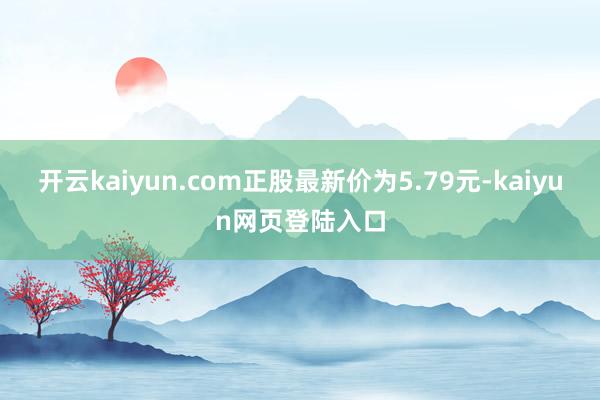 开云kaiyun.com正股最新价为5.79元-kaiyun网页登陆入口