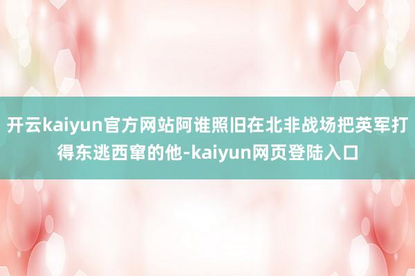 开云kaiyun官方网站阿谁照旧在北非战场把英军打得东逃西窜的他-kaiyun网页登陆入口