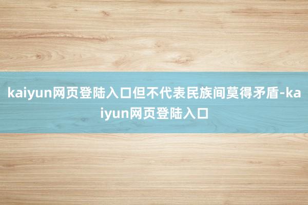 kaiyun网页登陆入口但不代表民族间莫得矛盾-kaiyun网页登陆入口